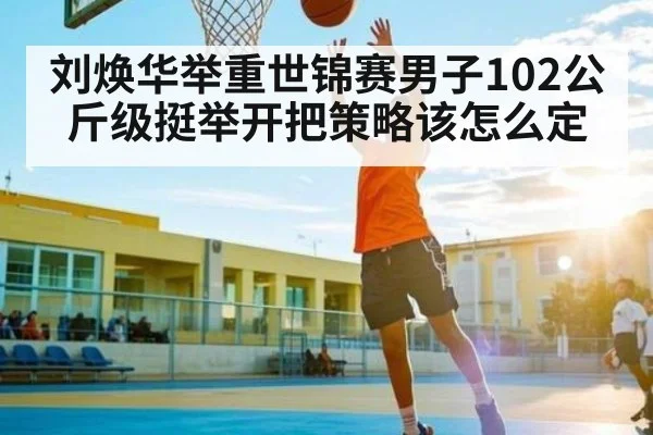 刘焕华举重世锦赛男子102公斤级挺举开把策略该怎么定