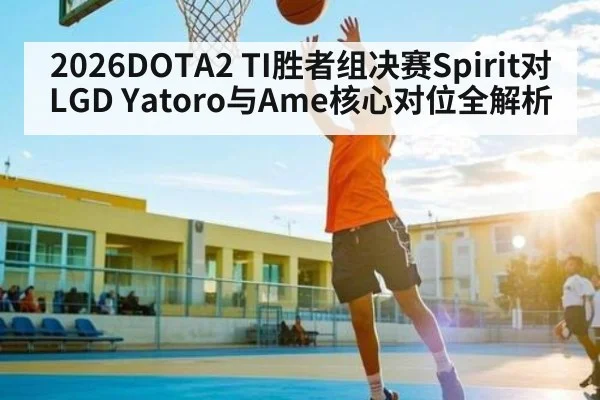 2026DOTA2 TI胜者组决赛Spirit对LGD Yatoro与Ame核心对位全解析