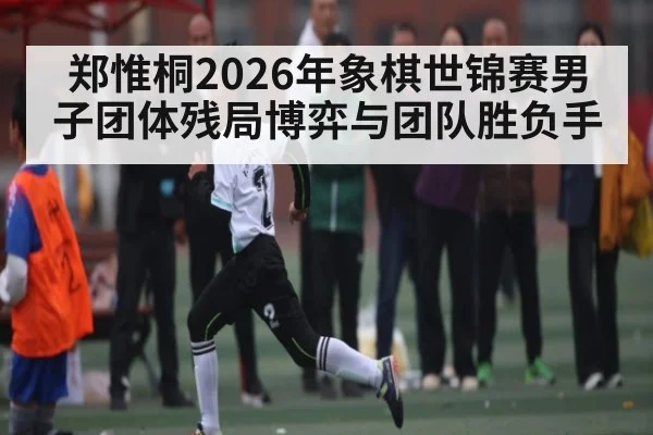 郑惟桐2026年象棋世锦赛男子团体残局博弈与团队胜负手